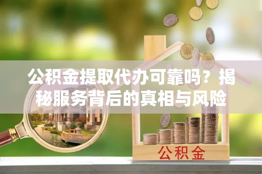 永康公积金提取代办可靠吗？揭秘服务背后的真相与风险