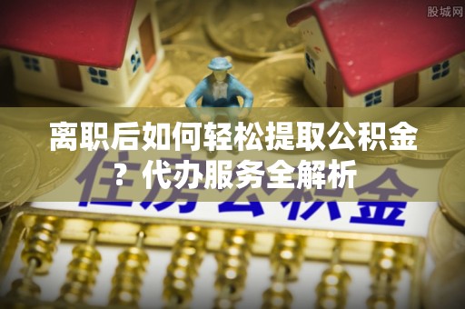 永康离职后如何轻松提取公积金？代办服务全解析