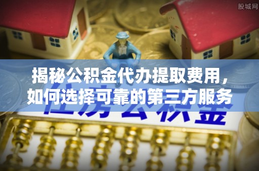 永康揭秘公积金代办提取费用，如何选择可靠的第三方服务
