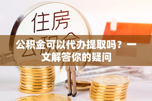 永康公积金可以代办提取吗？一文解答你的疑问
