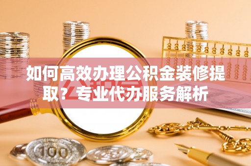 永康如何高效办理公积金装修提取？专业代办服务解析