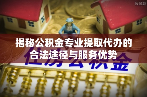 永康揭秘公积金专业提取代办的合法途径与服务优势