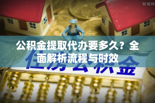 永康公积金提取代办要多久？全面解析流程与时效
