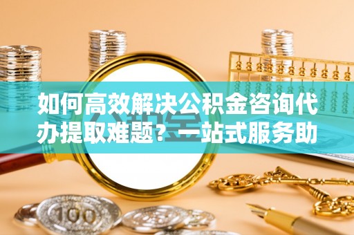永康如何高效解决公积金咨询代办提取难题？一站式服务助您轻松搞定