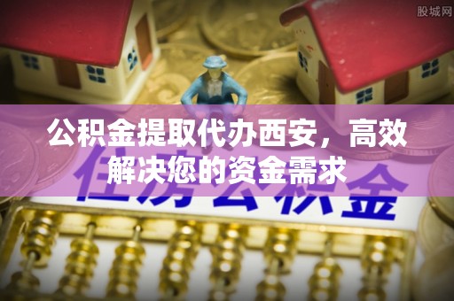 永康公积金提取代办西安，高效解决您的资金需求