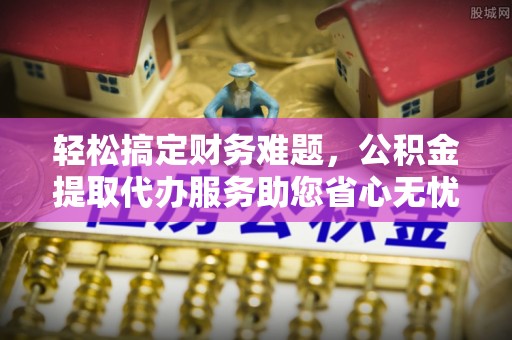 永康轻松搞定财务难题，公积金提取代办服务助您省心无忧