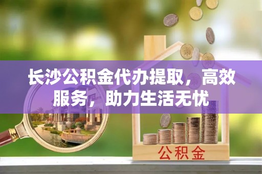 永康长沙公积金代办提取，高效服务，助力生活无忧