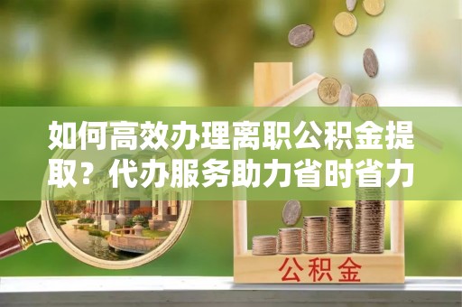 永康如何高效办理离职公积金提取？代办服务助力省时省力