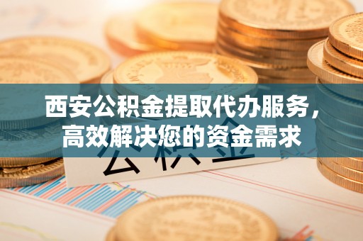 永康西安公积金提取代办服务，高效解决您的资金需求