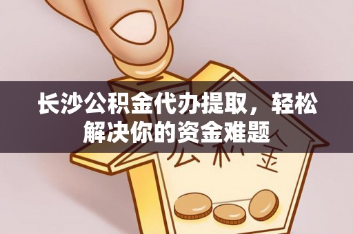 永康长沙公积金代办提取，轻松解决你的资金难题