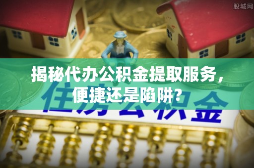 永康揭秘代办公积金提取服务，便捷还是陷阱？