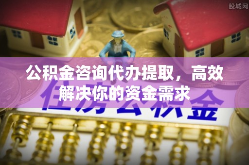 永康公积金咨询代办提取，高效解决你的资金需求