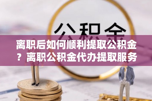 永康离职后如何顺利提取公积金？离职公积金代办提取服务助力无忧办理