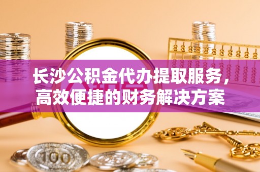 永康长沙公积金代办提取服务，高效便捷的财务解决方案