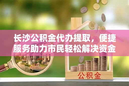永康长沙公积金代办提取，便捷服务助力市民轻松解决资金需求