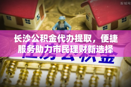 永康长沙公积金代办提取，便捷服务助力市民理财新选择