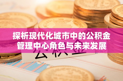 永康探析现代化城市中的公积金管理中心角色与未来发展