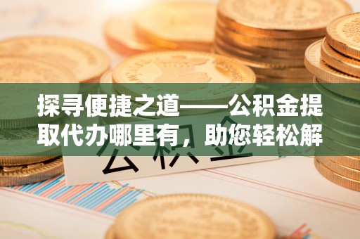 永康探寻便捷之道——公积金提取代办哪里有，助您轻松解决资金难题