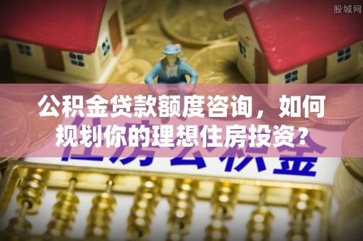 永康公积金贷款额度咨询，如何规划你的理想住房投资？