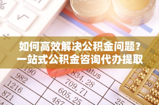 永康如何高效解决公积金问题？一站式公积金咨询代办提取服务全解析