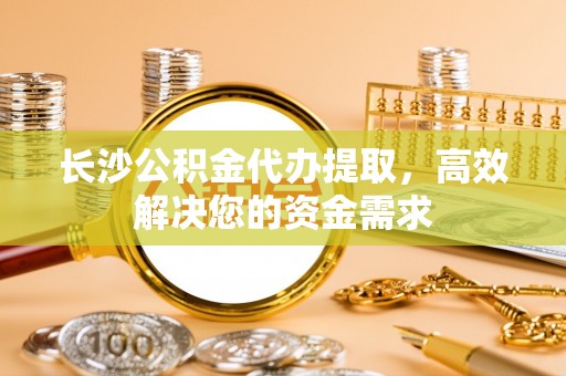 永康长沙公积金代办提取，高效解决您的资金需求