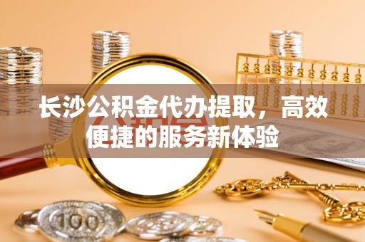 永康长沙公积金代办提取，高效便捷的服务新体验