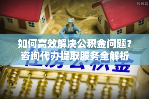 永康如何高效解决公积金问题？咨询代办提取服务全解析