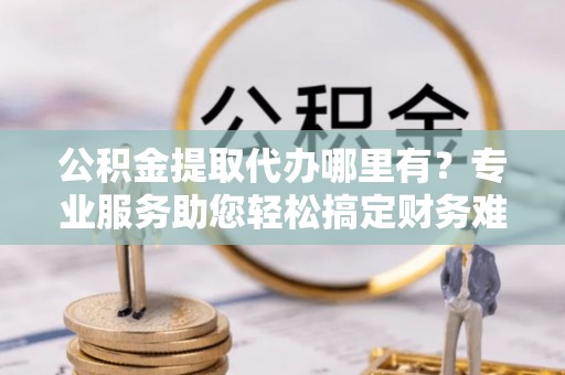 永康公积金提取代办哪里有？专业服务助您轻松搞定财务难题