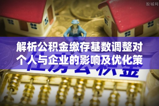 永康解析公积金缴存基数调整对个人与企业的影响及优化策略