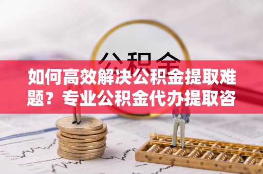 永康如何高效解决公积金提取难题？专业公积金代办提取咨询服务来助力