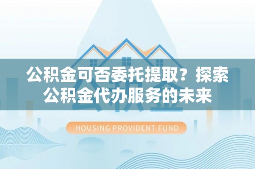 永康公积金可否委托提取？探索公积金代办服务的未来